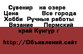 Сувенир “ на озере“ › Цена ­ 1 250 - Все города Хобби. Ручные работы » Вязание   . Пермский край,Кунгур г.